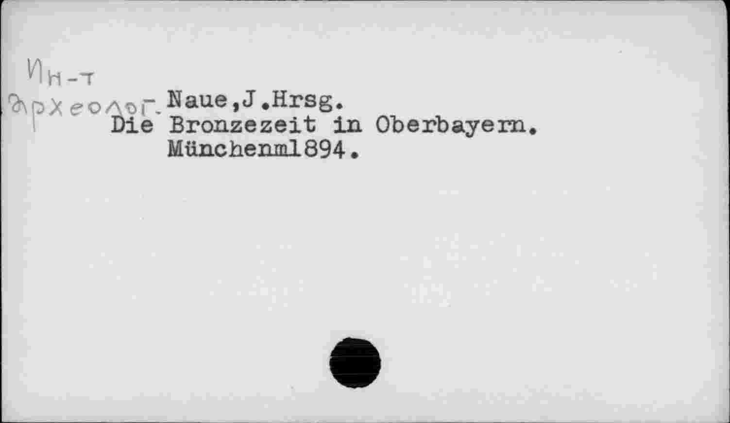 ﻿9\рХ еолоГ. Naue, J .Hrsg.
Die Bronzezeit in Oberbayern. Münchenml894.